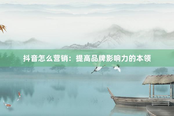 抖音怎么营销：提高品牌影响力的本领